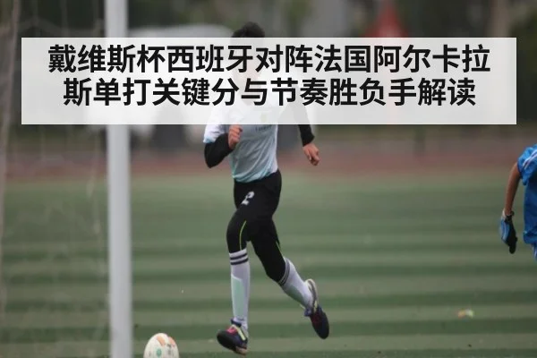 戴维斯杯西班牙对阵法国阿尔卡拉斯单打关键分与节奏胜负手解读