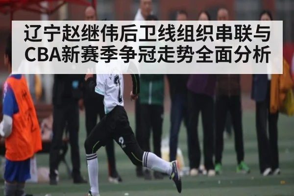 辽宁赵继伟后卫线组织串联与CBA新赛季争冠走势全面分析