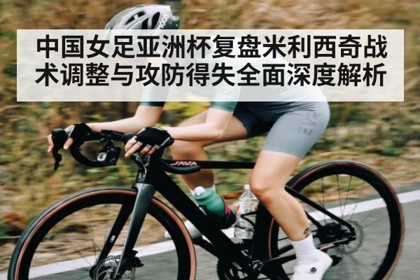 中国女足亚洲杯复盘米利西奇战术调整与攻防得失全面深度解析