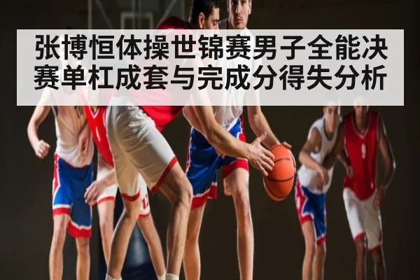 张博恒体操世锦赛男子全能决赛单杠成套与完成分得失分析